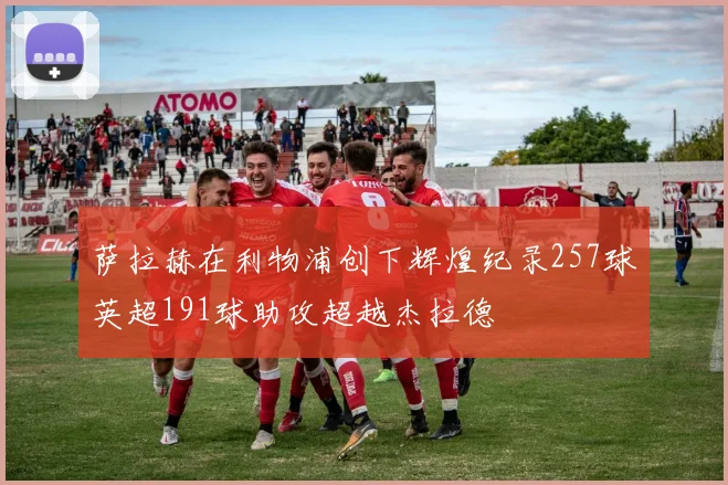 萨拉赫在利物浦创下辉煌纪录257球英超191球助攻超越杰拉德