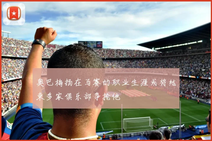 奥巴梅扬在马赛的职业生涯或将结束多家俱乐部争抢他