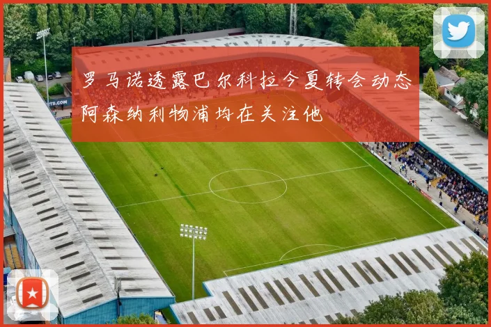 罗马诺透露巴尔科拉今夏转会动态阿森纳利物浦均在关注他