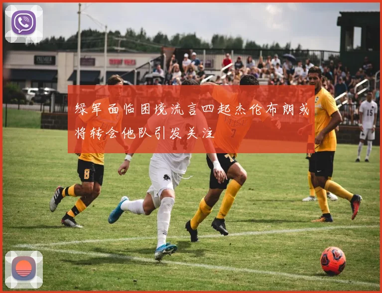 绿军面临困境流言四起杰伦布朗或将转会他队引发关注