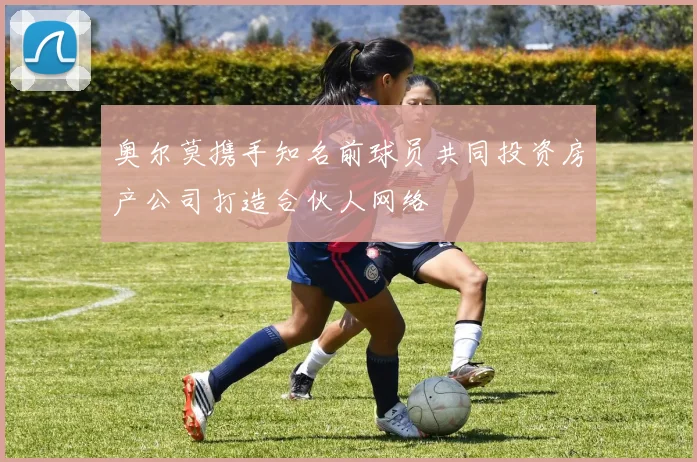 奥尔莫携手知名前球员共同投资房产公司打造合伙人网络