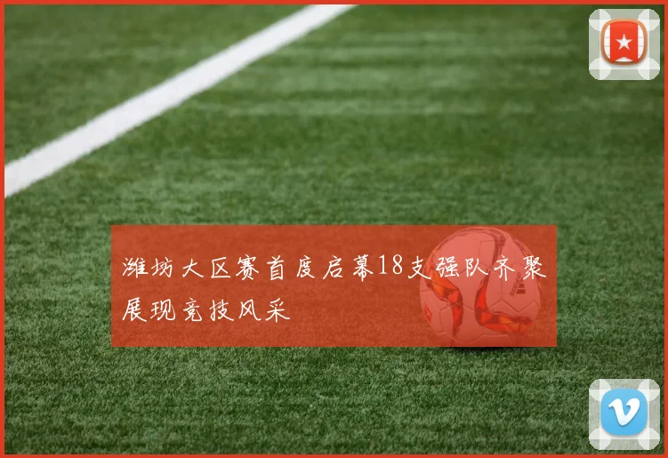 潍坊大区赛首度启幕18支强队齐聚展现竞技风采