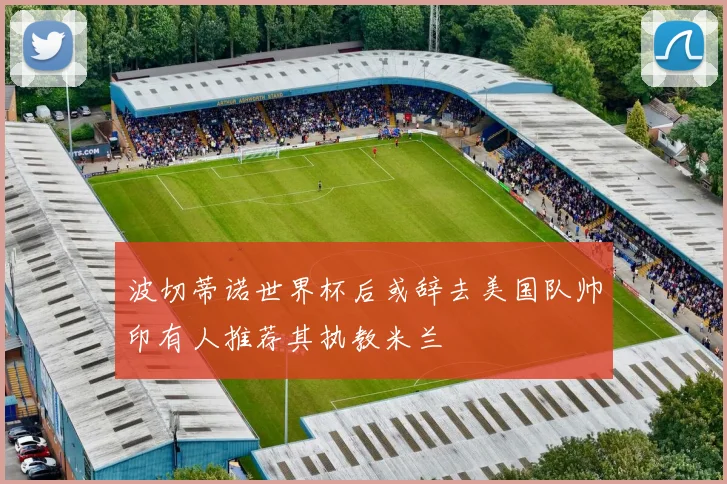 波切蒂诺世界杯后或辞去美国队帅印有人推荐其执教米兰