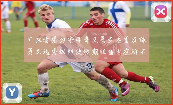 开拓者愿为字母哥交易多名首发球员及选秀权即使短期租借也在所不惜