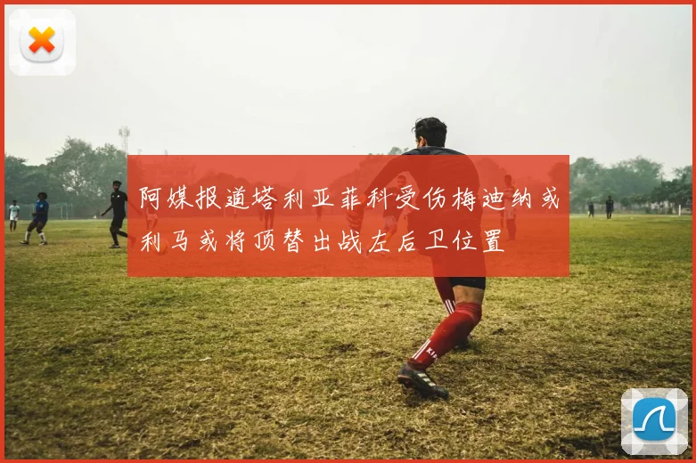 阿媒报道塔利亚菲科受伤梅迪纳或利马或将顶替出战左后卫位置