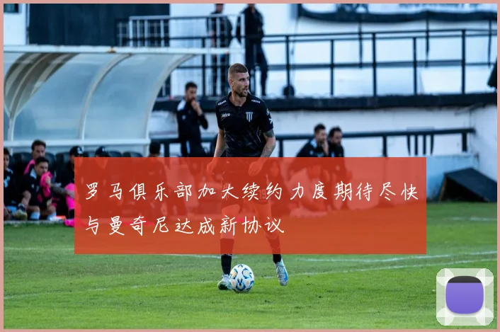 罗马俱乐部加大续约力度期待尽快与曼奇尼达成新协议