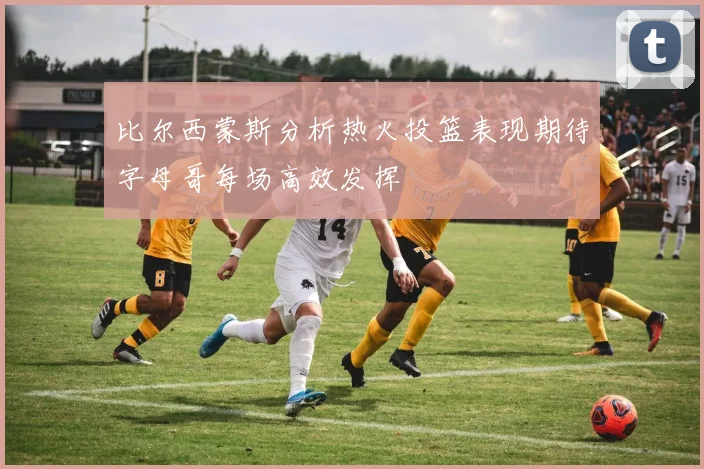 比尔西蒙斯分析热火投篮表现期待字母哥每场高效发挥