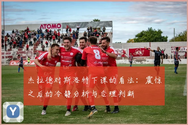 杰拉德对斯洛特下课的看法：震惊之后的冷静分析与合理判断