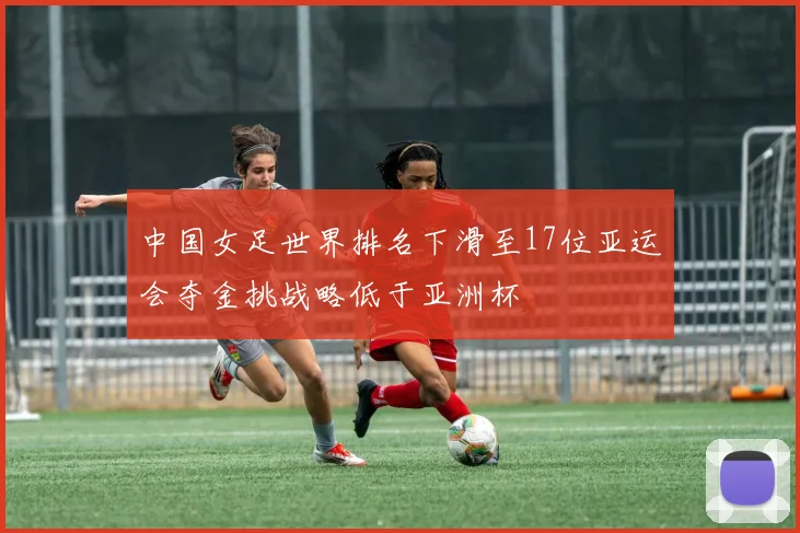 中国女足世界排名下滑至17位亚运会夺金挑战略低于亚洲杯