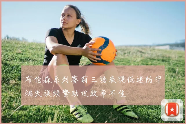 布伦森系列赛前三场表现低迷防守端失误频繁助攻效率不佳
