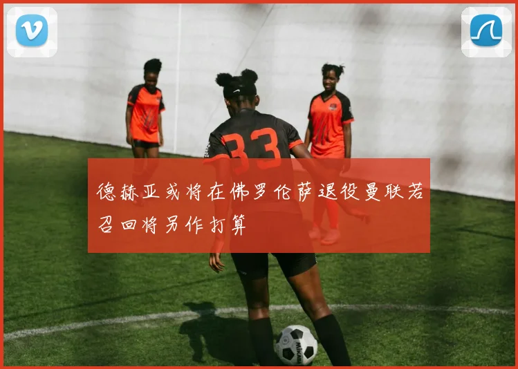 德赫亚或将在佛罗伦萨退役曼联若召回将另作打算