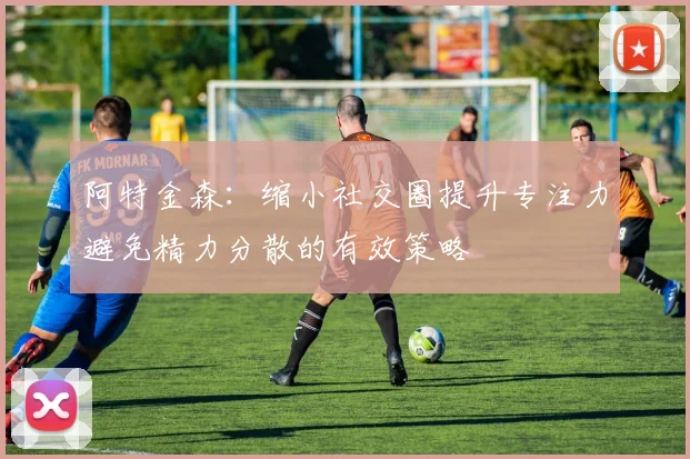阿特金森：缩小社交圈提升专注力避免精力分散的有效策略