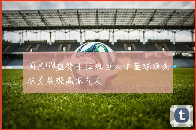 国王GM盛赞卡拉班为大学篮球顶尖球员展现赢家气质