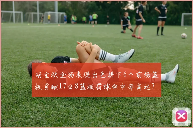 胡金秋全场表现出色拼下6个前场篮板贡献17分8篮板罚球命中率高达75