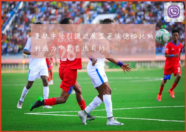 曼联中场引援进展显著埃德松托纳利成为今夏首选目标