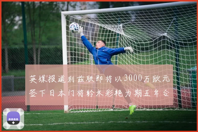 英媒报道利兹联即将以3000万欧元签下日本门将铃木彩艳为期五年合同