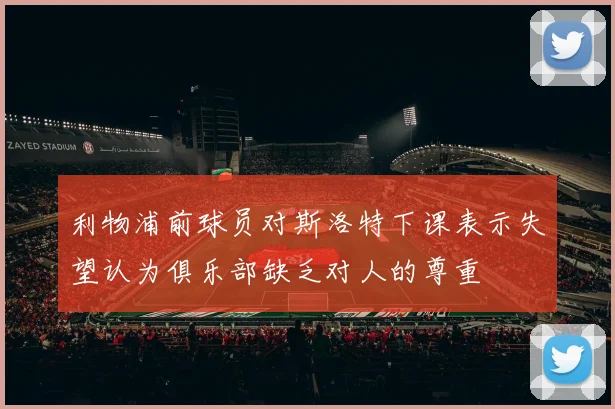 利物浦前球员对斯洛特下课表示失望认为俱乐部缺乏对人的尊重