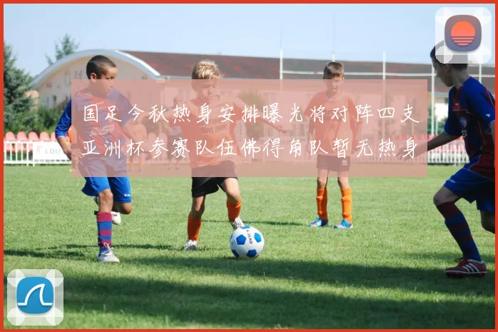 国足今秋热身安排曝光将对阵四支亚洲杯参赛队伍佛得角队暂无热身计划