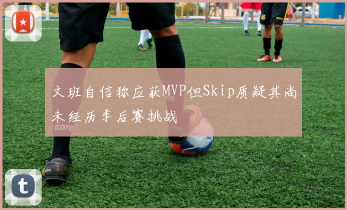 文班自信称应获MVP但Skip质疑其尚未经历季后赛挑战