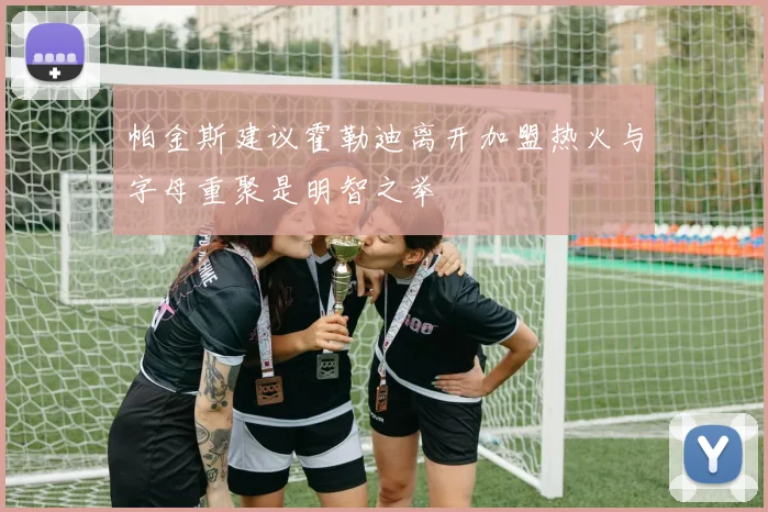 帕金斯建议霍勒迪离开加盟热火与字母重聚是明智之举
