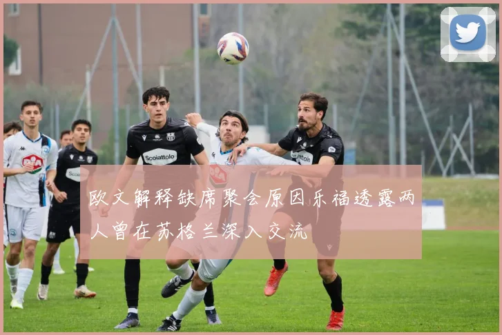 欧文解释缺席聚会原因乐福透露两人曾在苏格兰深入交流