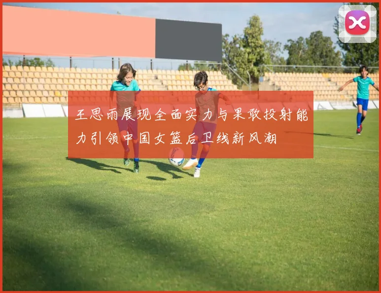 王思雨展现全面实力与果敢投射能力引领中国女篮后卫线新风潮