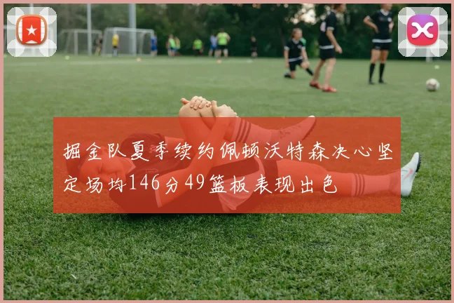 掘金队夏季续约佩顿沃特森决心坚定场均146分49篮板表现出色