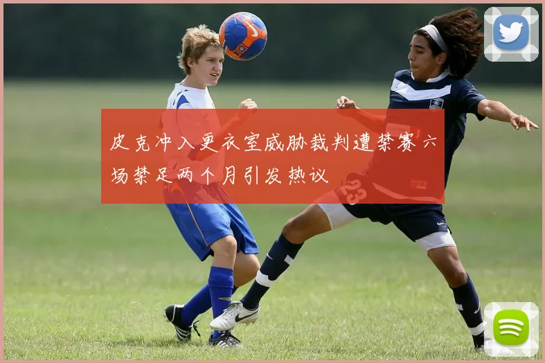 皮克冲入更衣室威胁裁判遭禁赛六场禁足两个月引发热议
