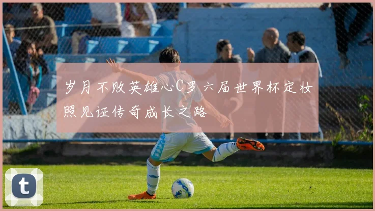 岁月不败英雄心C罗六届世界杯定妆照见证传奇成长之路