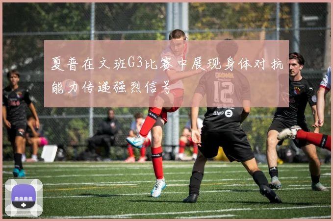 夏普在文班G3比赛中展现身体对抗能力传递强烈信号