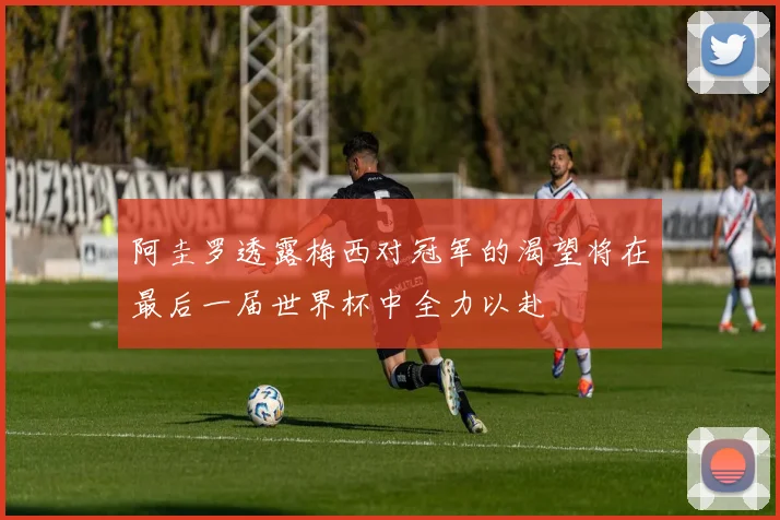 阿圭罗透露梅西对冠军的渴望将在最后一届世界杯中全力以赴